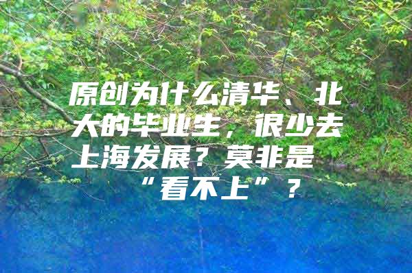 原创为什么清华、北大的毕业生，很少去上海发展？莫非是“看不上”？