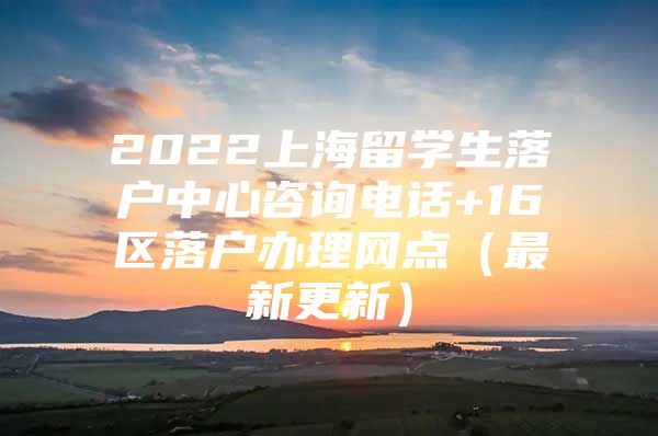 2022上海留学生落户中心咨询电话+16区落户办理网点（最新更新）