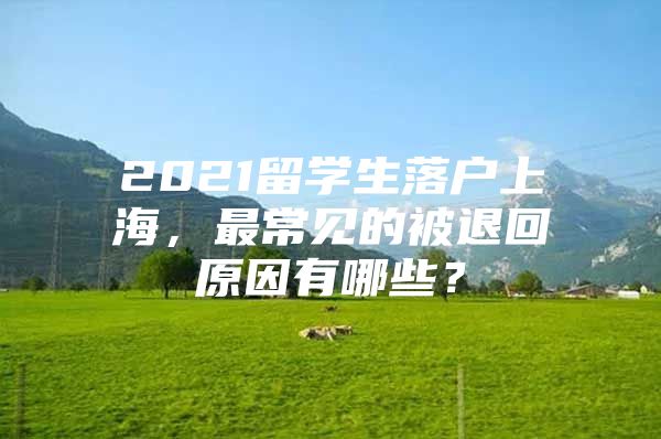 2021留学生落户上海，最常见的被退回原因有哪些？