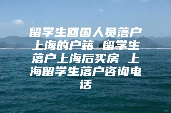 留学生回国人员落户上海的户籍 留学生落户上海后买房 上海留学生落户咨询电话