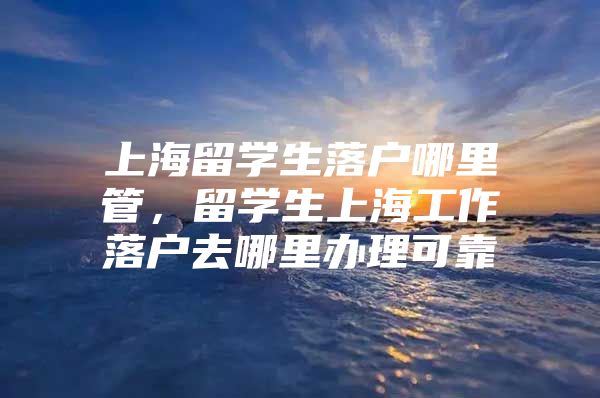 上海留学生落户哪里管，留学生上海工作落户去哪里办理可靠