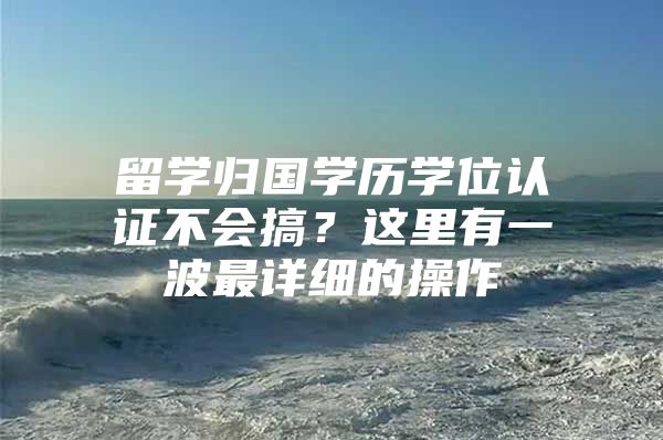 留学归国学历学位认证不会搞？这里有一波最详细的操作