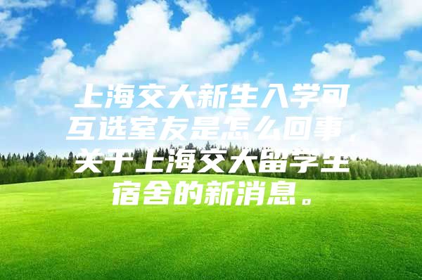 上海交大新生入学可互选室友是怎么回事，关于上海交大留学生宿舍的新消息。