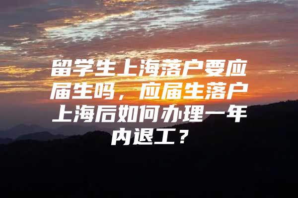 留学生上海落户要应届生吗，应届生落户上海后如何办理一年内退工？