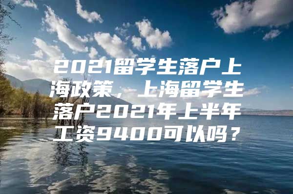 2021留学生落户上海政策，上海留学生落户2021年上半年工资9400可以吗？