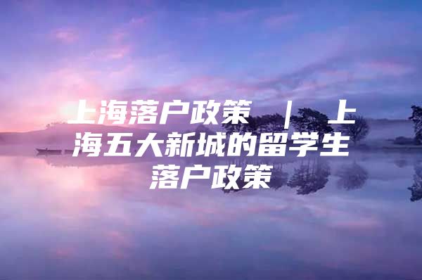 上海落户政策 ｜ 上海五大新城的留学生落户政策