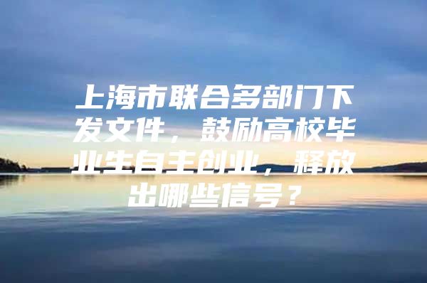 上海市联合多部门下发文件，鼓励高校毕业生自主创业，释放出哪些信号？