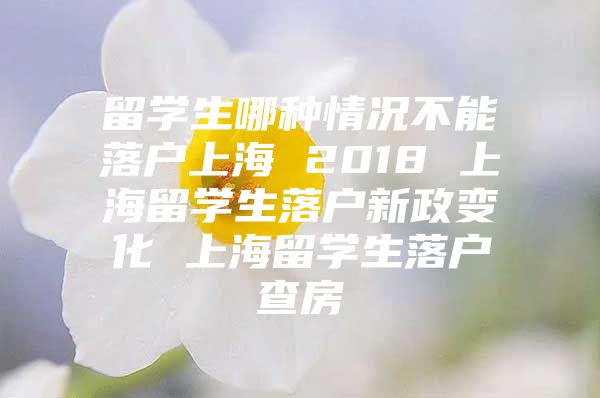 留学生哪种情况不能落户上海 2018 上海留学生落户新政变化 上海留学生落户查房