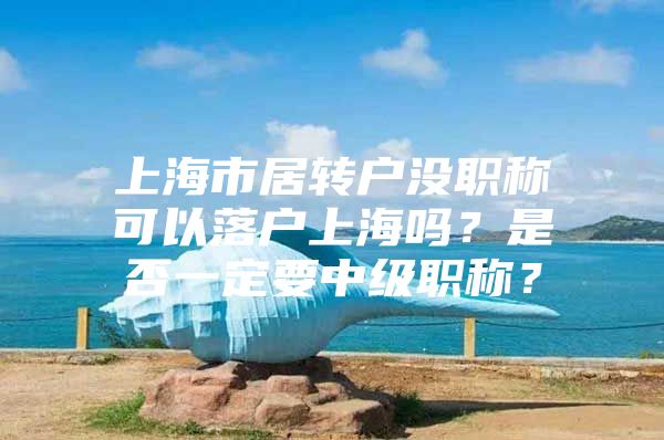 上海市居转户没职称可以落户上海吗？是否一定要中级职称？