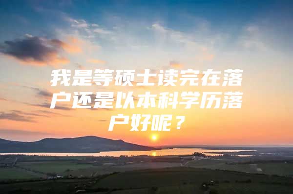 我是等硕士读完在落户还是以本科学历落户好呢？