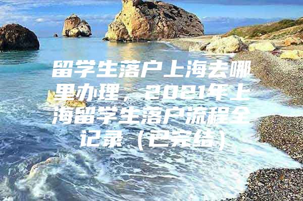 留学生落户上海去哪里办理，2021年上海留学生落户流程全记录（已完结）