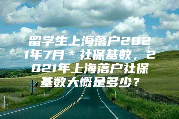 留学生上海落户2021年7月＊社保基数，2021年上海落户社保基数大概是多少？