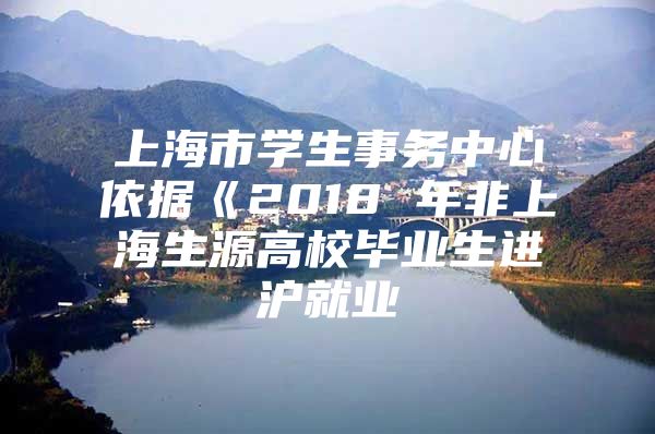 上海市学生事务中心依据《2018 年非上海生源高校毕业生进沪就业