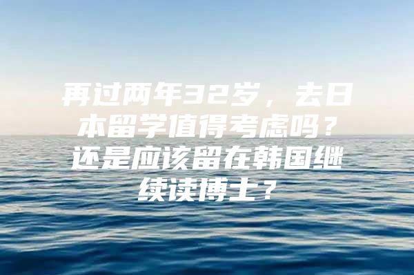 再过两年32岁，去日本留学值得考虑吗？还是应该留在韩国继续读博士？