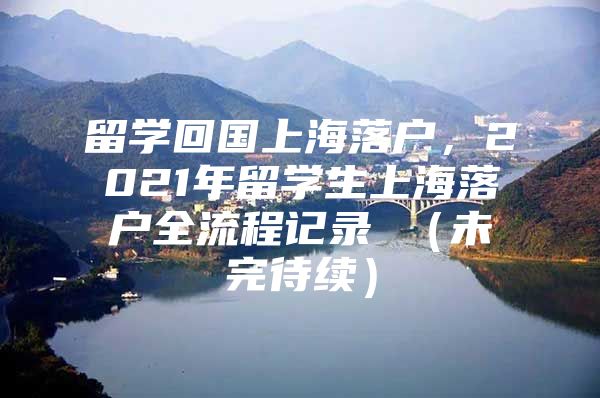 留学回国上海落户，2021年留学生上海落户全流程记录 （未完待续）