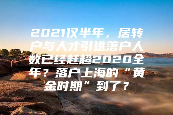 2021仅半年，居转户与人才引进落户人数已经赶超2020全年？落户上海的“黄金时期”到了？