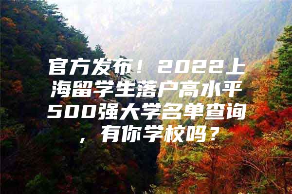 官方发布！2022上海留学生落户高水平500强大学名单查询，有你学校吗？