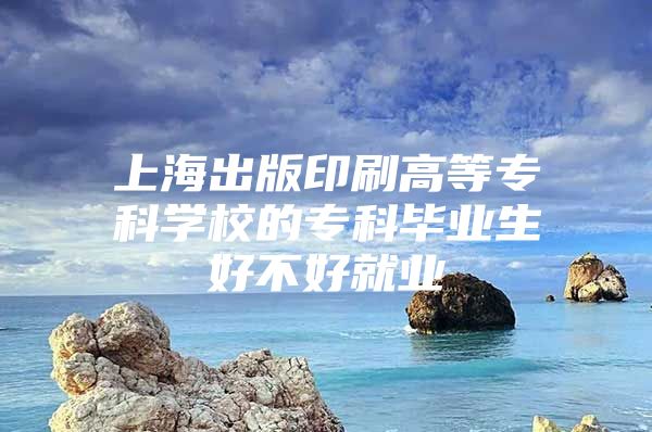 上海出版印刷高等专科学校的专科毕业生好不好就业