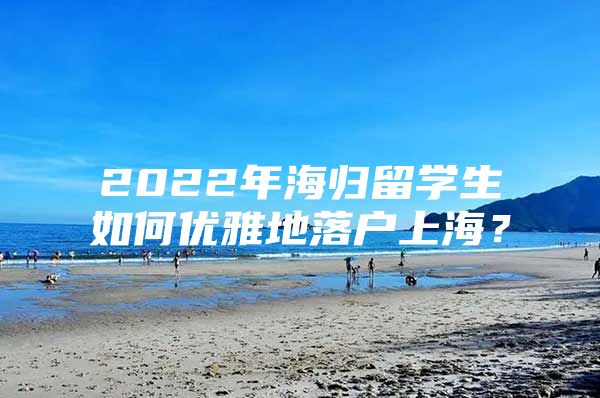 2022年海归留学生如何优雅地落户上海？