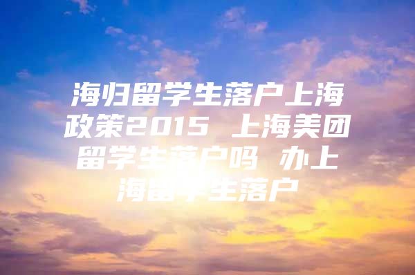 海归留学生落户上海政策2015 上海美团留学生落户吗 办上海留学生落户