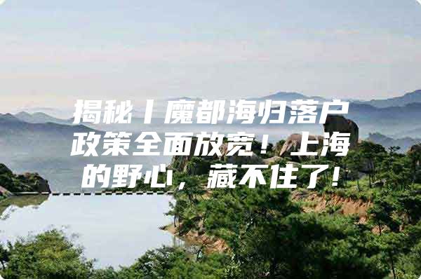 揭秘丨魔都海归落户政策全面放宽！上海的野心，藏不住了!