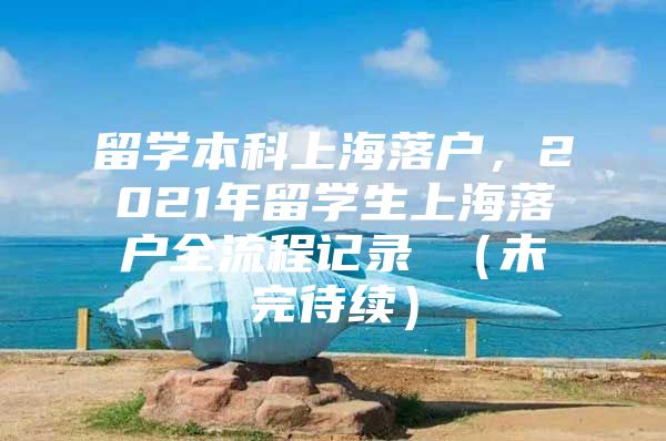 留学本科上海落户，2021年留学生上海落户全流程记录 （未完待续）