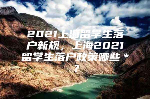 2021上海留学生落户新规，上海2021留学生落户政策哪些＊？