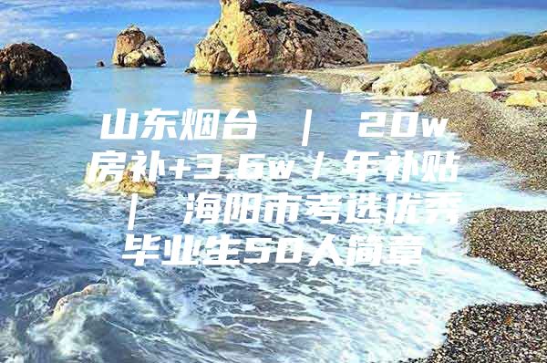 山东烟台 ｜ 20w房补+3.6w／年补贴 ｜ 海阳市考选优秀毕业生50人简章