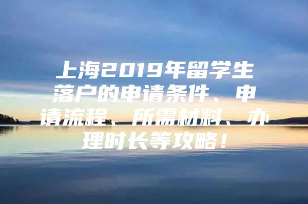 上海2019年留学生落户的申请条件、申请流程、所需材料、办理时长等攻略！