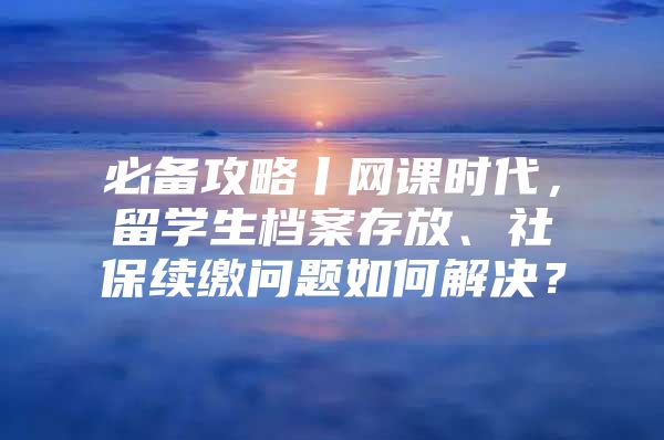 必备攻略丨网课时代，留学生档案存放、社保续缴问题如何解决？