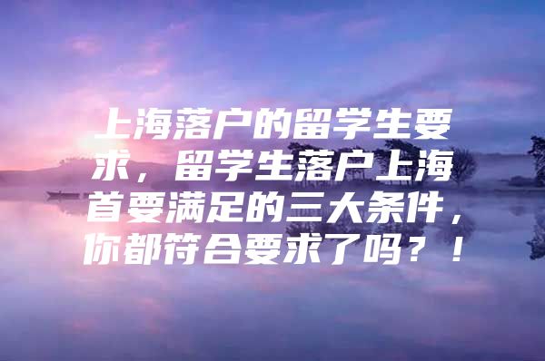 上海落户的留学生要求，留学生落户上海首要满足的三大条件，你都符合要求了吗？！