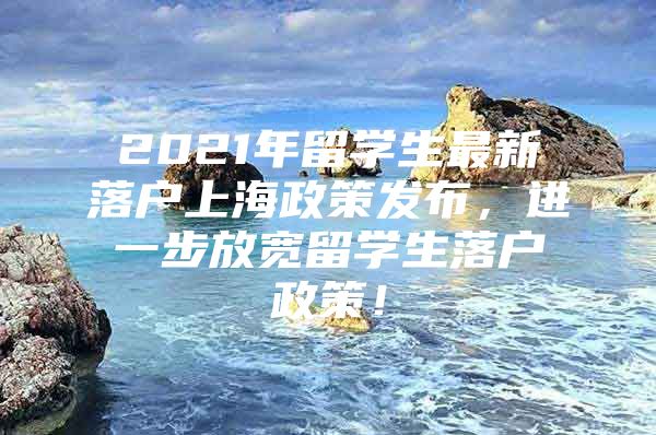 2021年留学生最新落户上海政策发布，进一步放宽留学生落户政策！