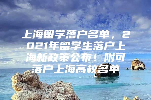 上海留学落户名单，2021年留学生落户上海新政策公布！附可落户上海高校名单