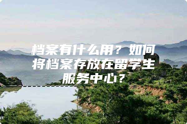 档案有什么用？如何将档案存放在留学生服务中心？