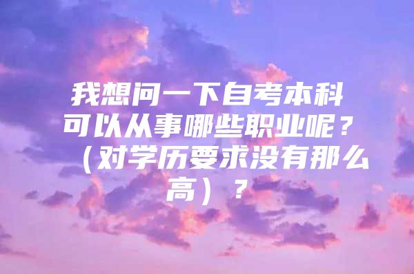 我想问一下自考本科可以从事哪些职业呢？（对学历要求没有那么高）？