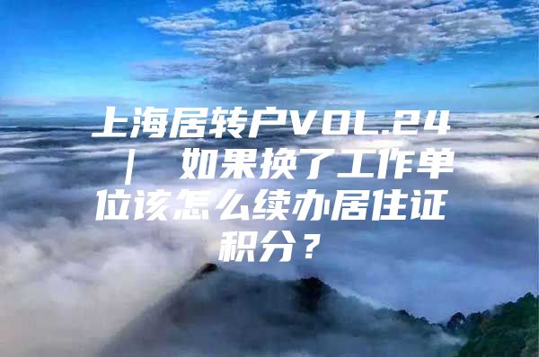 上海居转户VOL.24 ｜ 如果换了工作单位该怎么续办居住证积分？