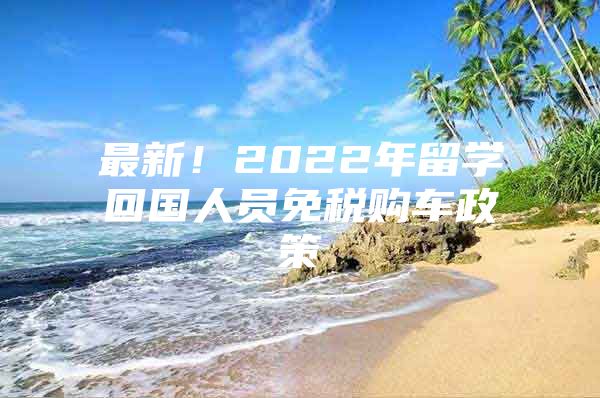 最新！2022年留学回国人员免税购车政策