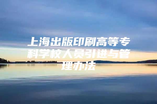 上海出版印刷高等专科学校人员引进与管理办法