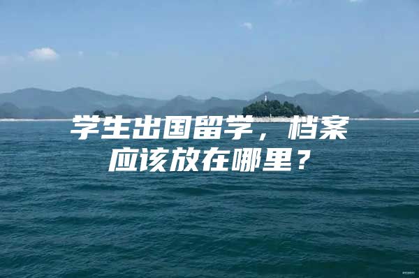 学生出国留学，档案应该放在哪里？