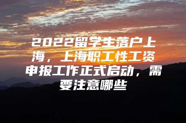 2022留学生落户上海，上海职工性工资申报工作正式启动，需要注意哪些