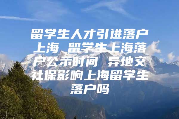 留学生人才引进落户上海 留学生上海落户公示时间 异地交社保影响上海留学生落户吗