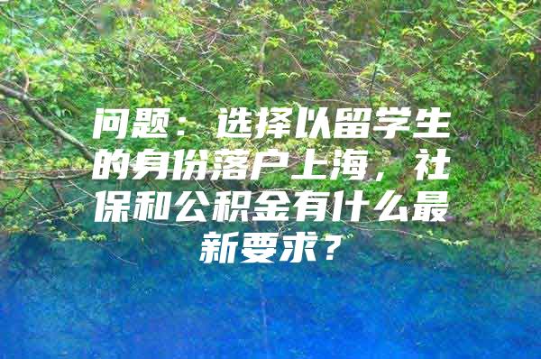 问题：选择以留学生的身份落户上海，社保和公积金有什么最新要求？