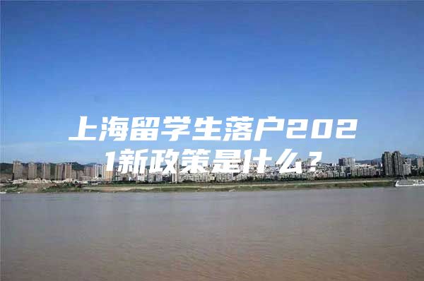 上海留学生落户2021新政策是什么？