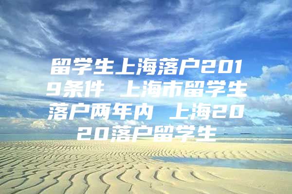 留学生上海落户2019条件 上海市留学生落户两年内 上海2020落户留学生