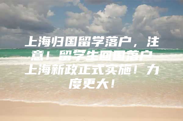 上海归国留学落户，注意！留学生回国落户上海新政正式实施！力度更大！