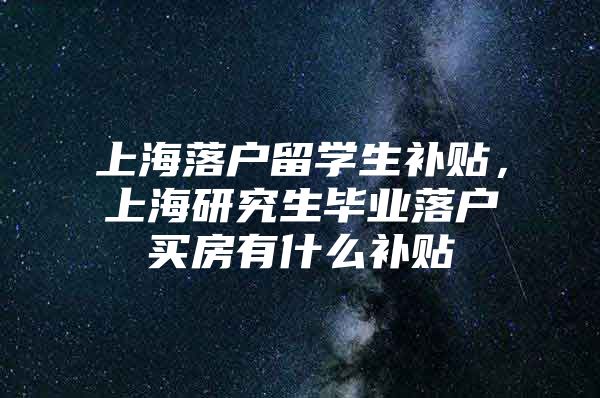 上海落户留学生补贴，上海研究生毕业落户买房有什么补贴