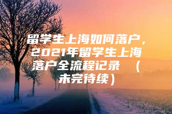 留学生上海如何落户，2021年留学生上海落户全流程记录 （未完待续）