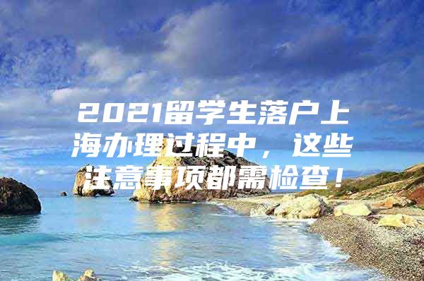 2021留学生落户上海办理过程中，这些注意事项都需检查！