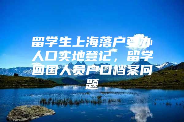 留学生上海落户要办人口实地登记，留学回国人员户口档案问题