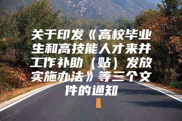 关于印发《高校毕业生和高技能人才来并工作补助（贴）发放实施办法》等三个文件的通知